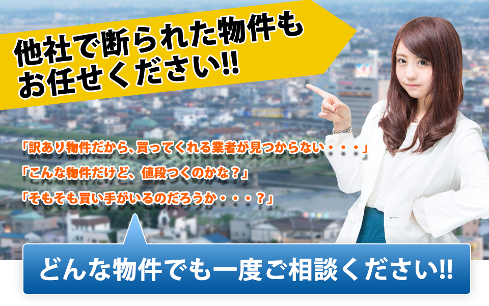 他社で断られた物件もおまかせください！　「訳あり物件だから、買ってくれる業者が見つからない・・・」「こんな物件だけど、値段つくのかな？」「そもそも買い手がいるのだろうか・・・？」　どんな物件でも一度ご相談ください！