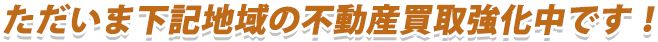 ただいま下記地域の不動産買取強化中です！