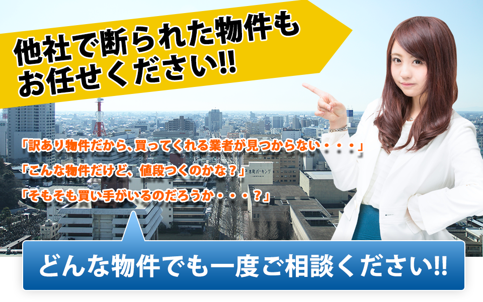 他社で断られた物件もおまかせください！　「訳あり物件だから、買ってくれる業者が見つからない・・・」「こんな物件だけど、値段つくのかな？」「そもそも買い手がいるのだろうか・・・？」　どんな物件でも一度ご相談ください！