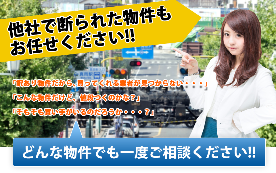 他社で断られた物件もおまかせください！　「訳あり物件だから、買ってくれる業者が見つからない・・・」「こんな物件だけど、値段つくのかな？」「そもそも買い手がいるのだろうか・・・？」　どんな物件でも一度ご相談ください！